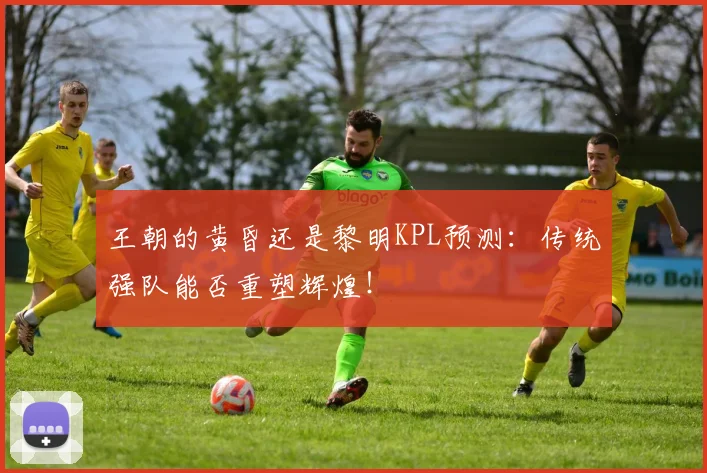 王朝的黄昏还是黎明KPL预测:传统强队能否重塑辉煌!