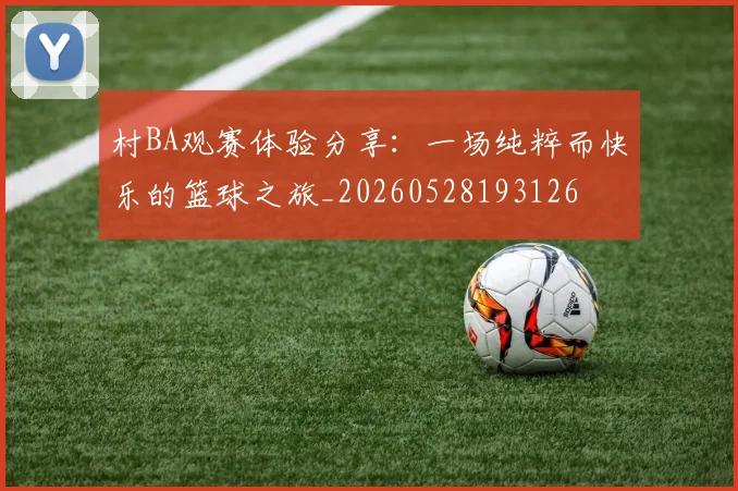 村BA观赛体验分享：一场纯粹而快乐的篮球之旅_20260528193126