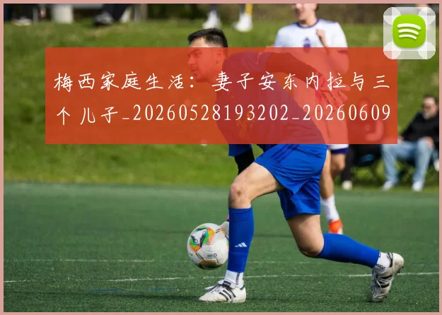 梅西家庭生活:妻子安东内拉与三个儿子_20260528193202_20260609221948