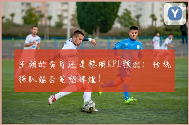 王朝的黄昏还是黎明KPL预测:传统强队能否重塑辉煌!