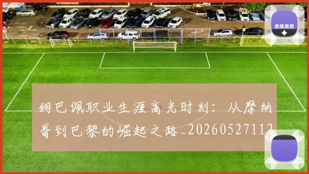 姆巴佩职业生涯高光时刻:从摩纳哥到巴黎的崛起之路_20260527112209_20260609132839